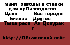 мини- заводы и станки для прОизводства › Цена ­ 100 - Все города Бизнес » Другое   . Тыва респ.,Ак-Довурак г.